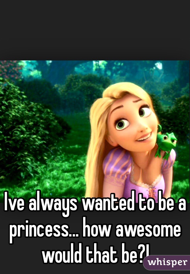 Ive always wanted to be a princess... how awesome would that be?!