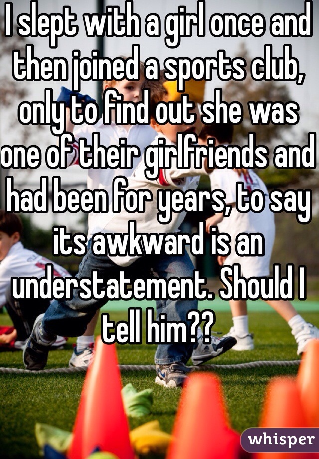 I slept with a girl once and then joined a sports club, only to find out she was one of their girlfriends and had been for years, to say its awkward is an understatement. Should I tell him??