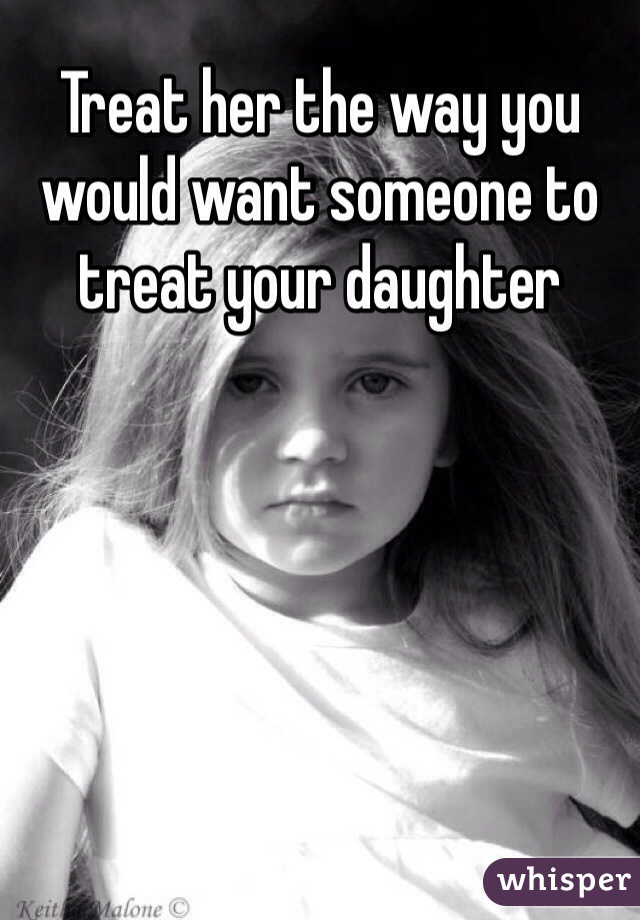 Treat her the way you would want someone to treat your daughter 