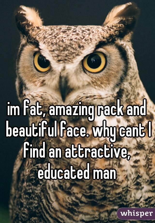 im fat, amazing rack and beautiful face. why cant I find an attractive,  educated man 