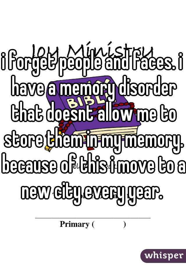 i forget people and faces. i have a memory disorder that doesnt allow me to store them in my memory. because of this i move to a new city every year. 