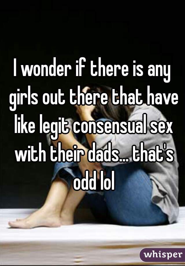 I wonder if there is any girls out there that have like legit consensual sex with their dads... that's odd lol