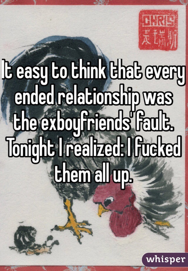 It easy to think that every ended relationship was the exboyfriends' fault. 
Tonight I realized: I fucked them all up. 