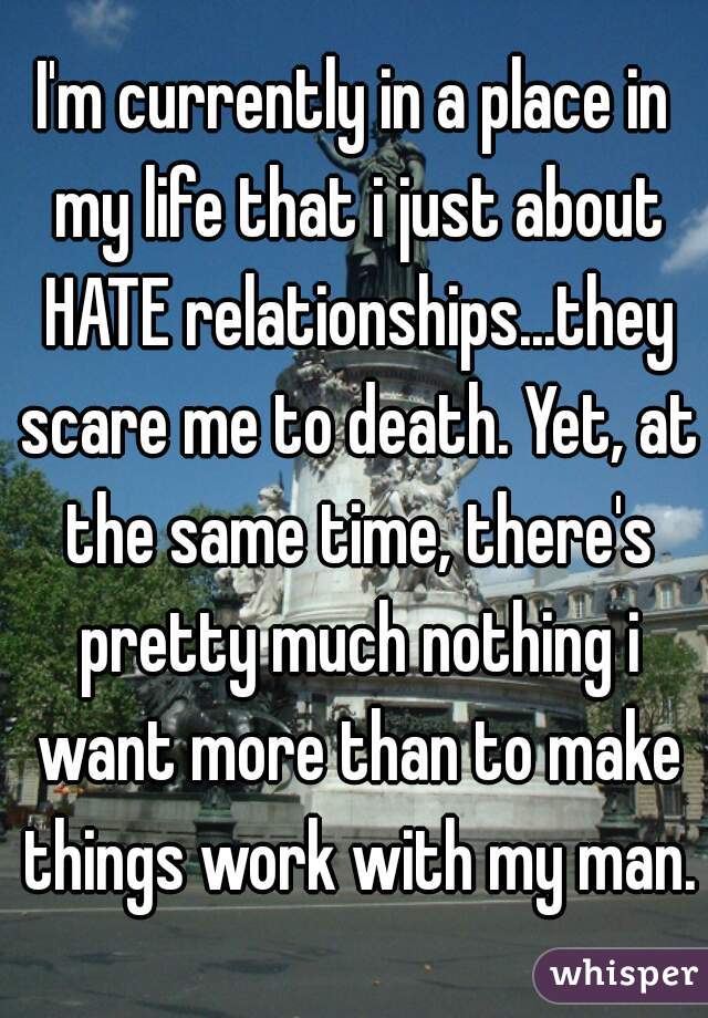 I'm currently in a place in my life that i just about HATE relationships...they scare me to death. Yet, at the same time, there's pretty much nothing i want more than to make things work with my man.