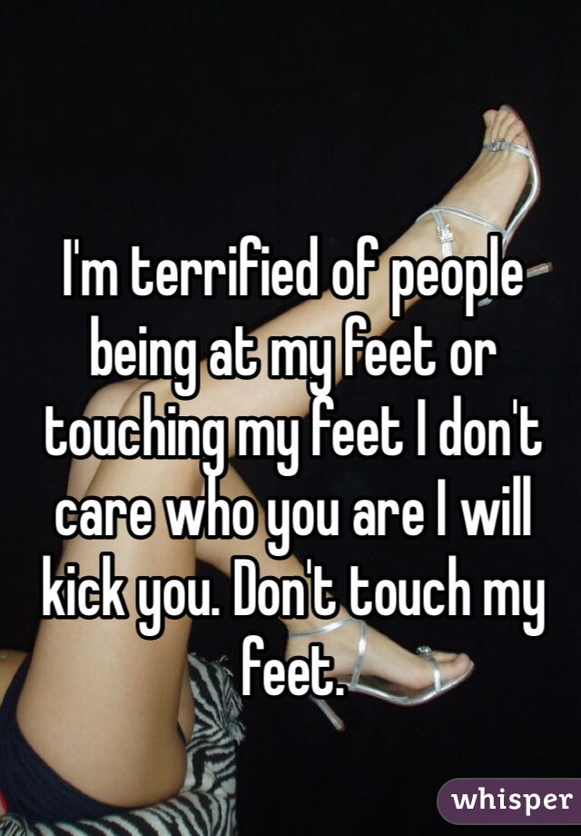 I'm terrified of people being at my feet or touching my feet I don't care who you are I will kick you. Don't touch my feet.