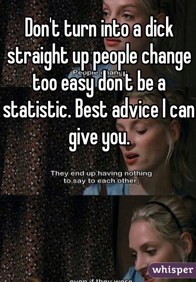 Don't turn into a dick straight up people change too easy don't be a statistic. Best advice I can give you. 