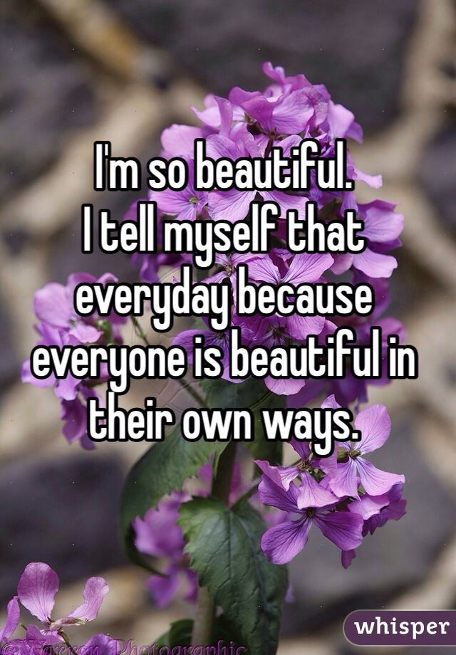 I'm so beautiful.
I tell myself that everyday because everyone is beautiful in their own ways.