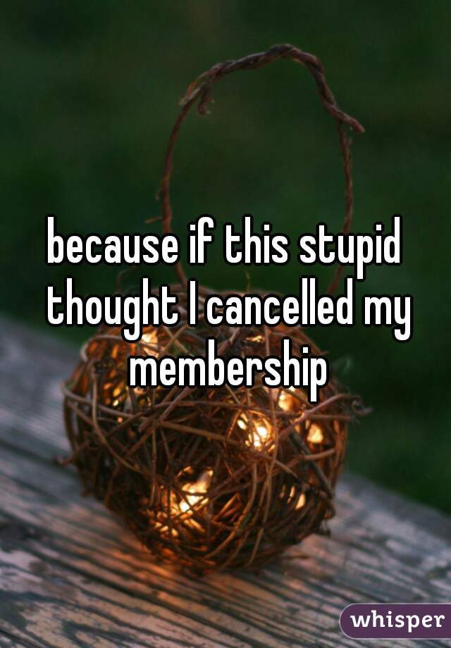 because if this stupid thought I cancelled my membership