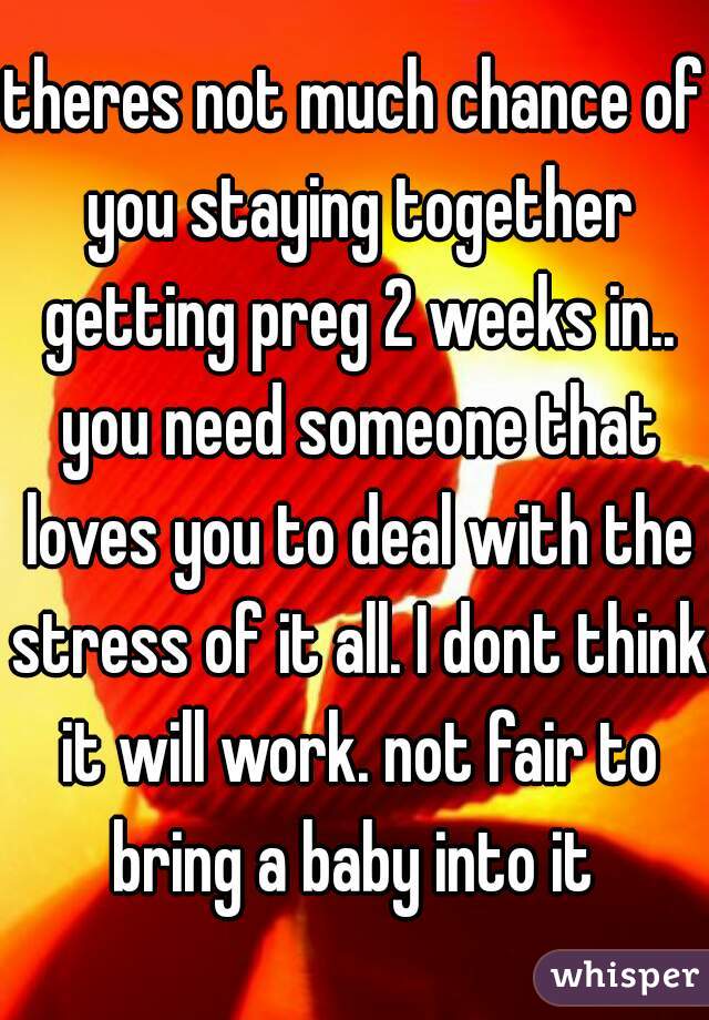 theres not much chance of you staying together getting preg 2 weeks in.. you need someone that loves you to deal with the stress of it all. I dont think it will work. not fair to bring a baby into it 