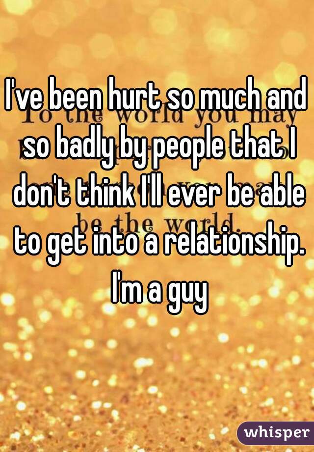 I've been hurt so much and so badly by people that I don't think I'll ever be able to get into a relationship. I'm a guy