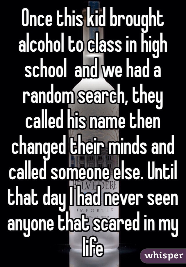 Once this kid brought alcohol to class in high school  and we had a random search, they called his name then changed their minds and called someone else. Until that day I had never seen anyone that scared in my life 