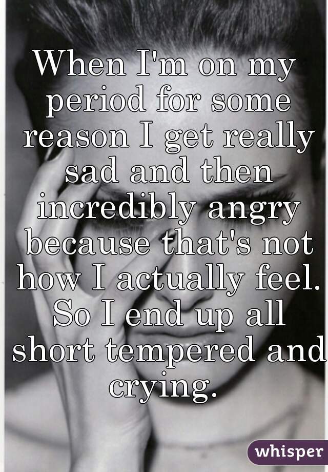 When I'm on my period for some reason I get really sad and then incredibly angry because that's not how I actually feel. So I end up all short tempered and crying. 