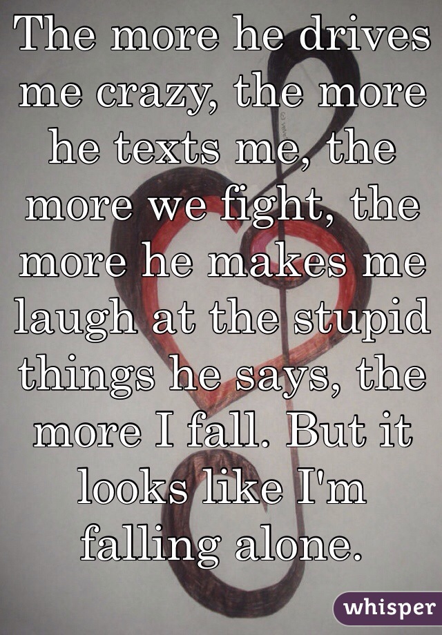 The more he drives me crazy, the more he texts me, the more we fight, the more he makes me laugh at the stupid things he says, the more I fall. But it looks like I'm falling alone. 