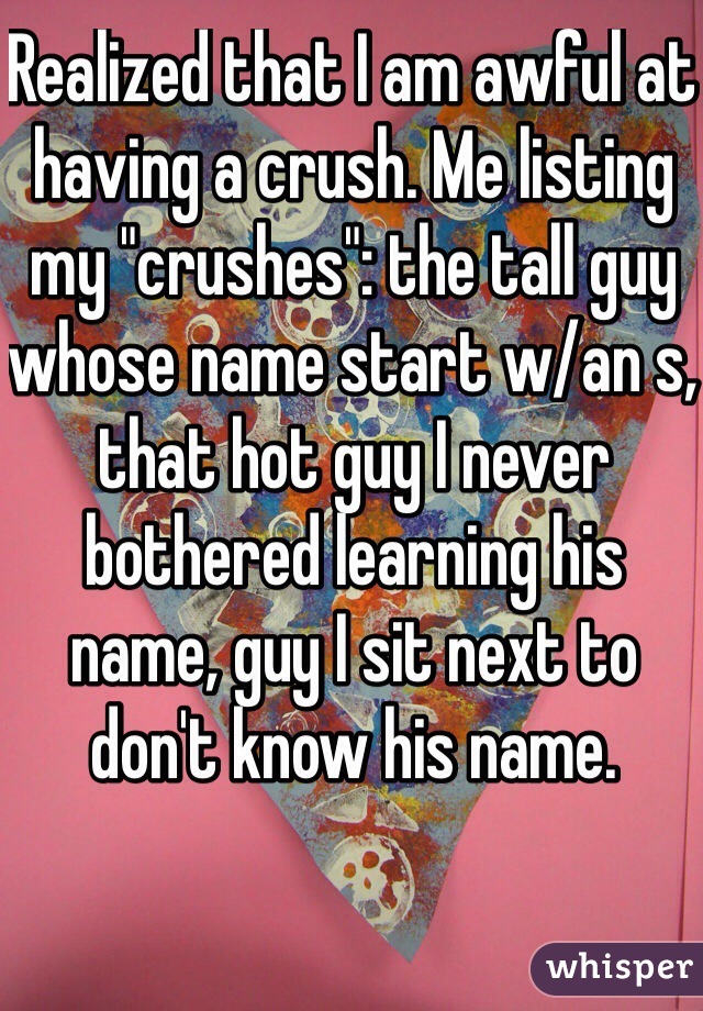 Realized that I am awful at having a crush. Me listing my "crushes": the tall guy whose name start w/an s, that hot guy I never bothered learning his name, guy I sit next to don't know his name.