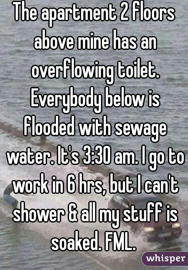 The apartment 2 floors above mine has an overflowing toilet. Everybody below is flooded with sewage water. It's 3:30 am. I go to work in 6 hrs, but I can't shower & all my stuff is soaked. FML. 