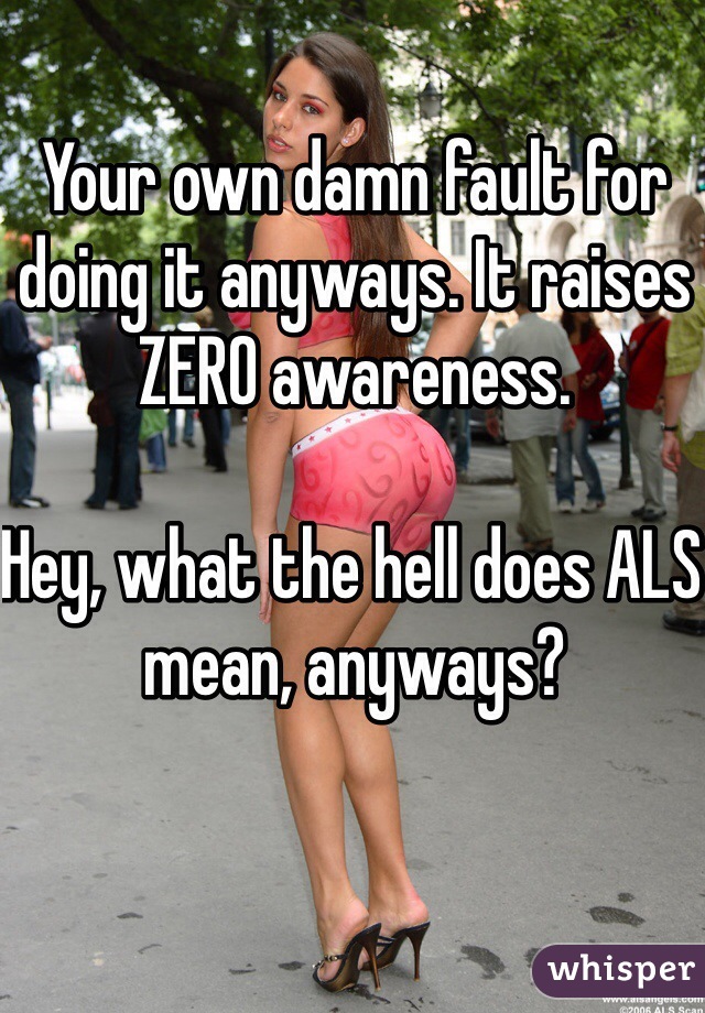 Your own damn fault for doing it anyways. It raises ZERO awareness. 

Hey, what the hell does ALS mean, anyways?