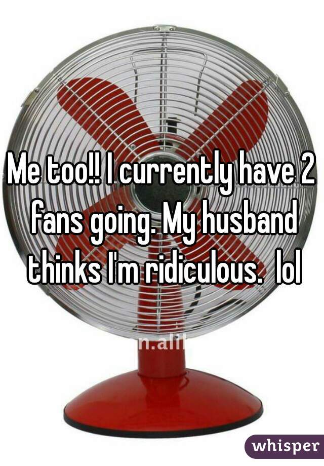 Me too!! I currently have 2 fans going. My husband thinks I'm ridiculous.  lol