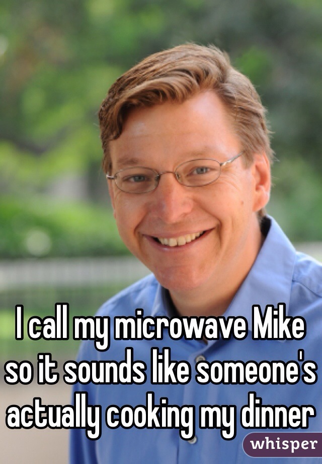 I call my microwave Mike so it sounds like someone's actually cooking my dinner 
