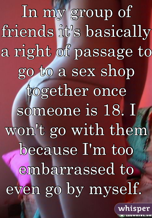 In my group of friends it's basically a right of passage to go to a sex shop together once someone is 18. I won't go with them because I'm too embarrassed to even go by myself. 