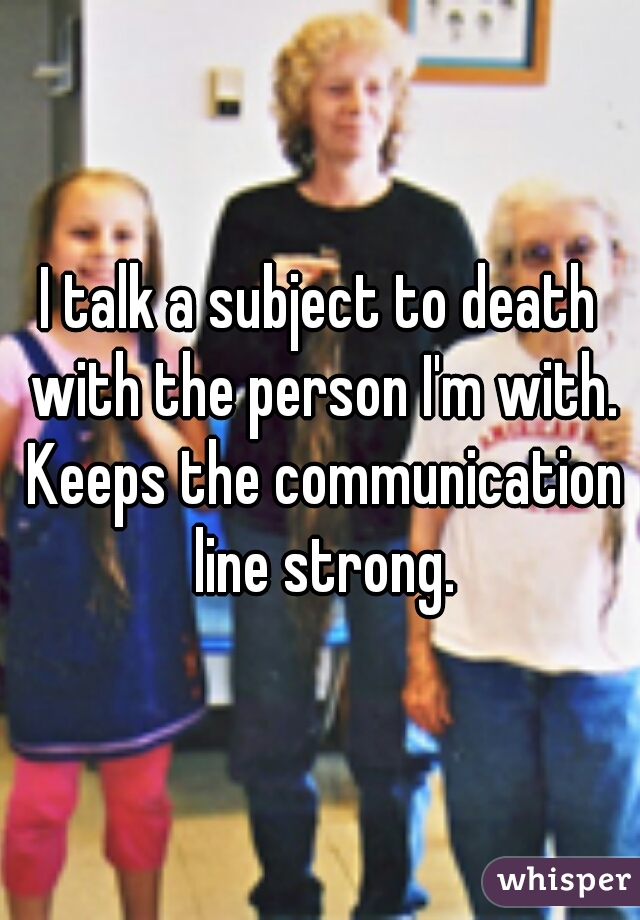 I talk a subject to death with the person I'm with. Keeps the communication line strong.