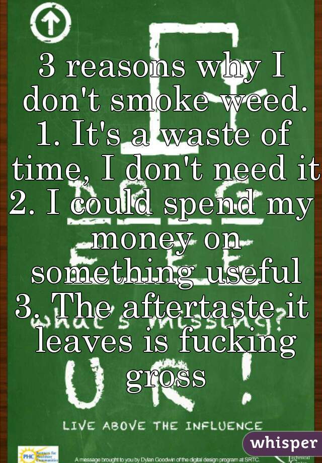 3 reasons why I don't smoke weed.
1. It's a waste of time, I don't need it
2. I could spend my money on something useful
3. The aftertaste it leaves is fucking gross