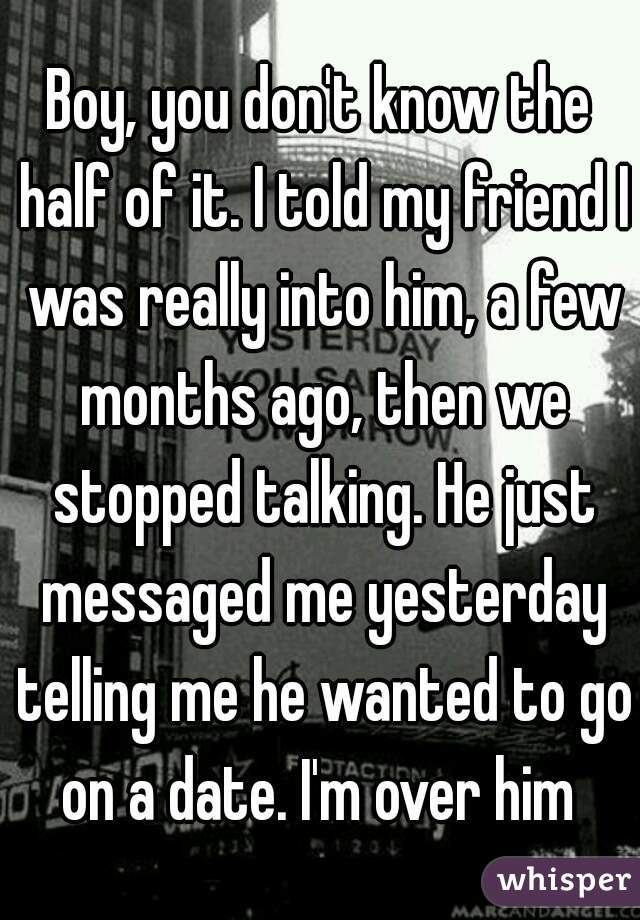 Boy, you don't know the half of it. I told my friend I was really into him, a few months ago, then we stopped talking. He just messaged me yesterday telling me he wanted to go on a date. I'm over him 