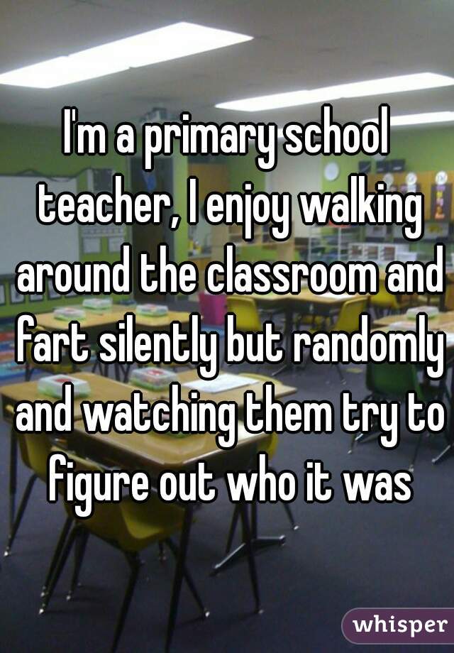 I'm a primary school teacher, I enjoy walking around the classroom and fart silently but randomly and watching them try to figure out who it was