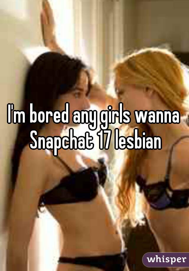 I'm bored any girls wanna Snapchat 17 lesbian