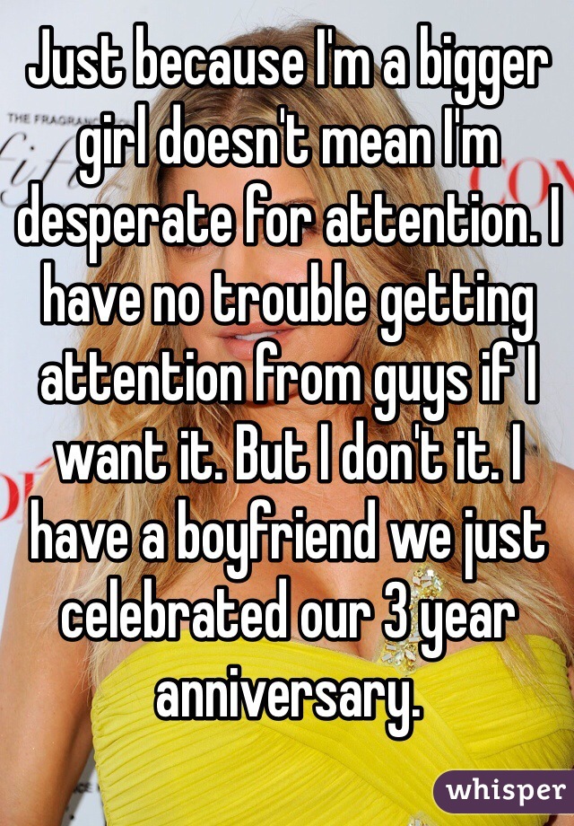 Just because I'm a bigger girl doesn't mean I'm desperate for attention. I have no trouble getting attention from guys if I want it. But I don't it. I have a boyfriend we just celebrated our 3 year anniversary. 