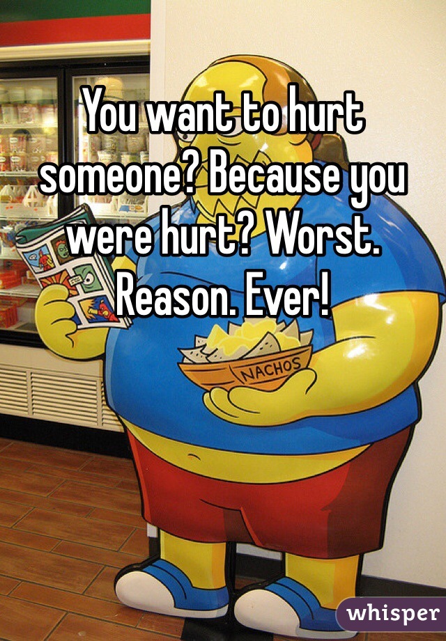 You want to hurt someone? Because you were hurt? Worst. Reason. Ever!