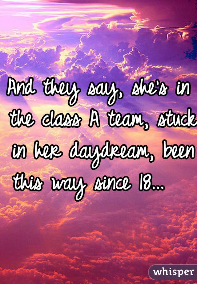 

And they say, she's in the class A team, stuck in her daydream, been this way since 18...   