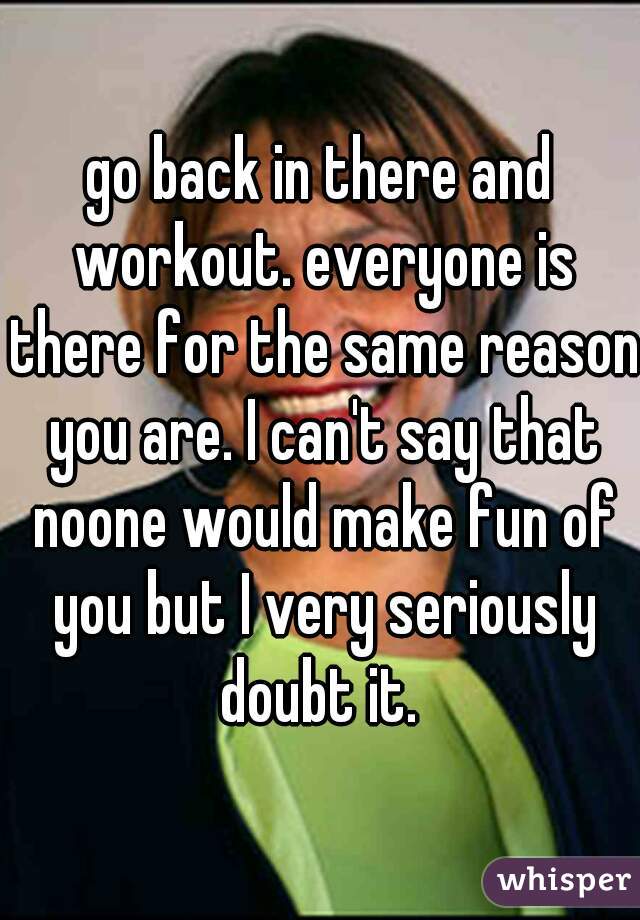 go back in there and workout. everyone is there for the same reason you are. I can't say that noone would make fun of you but I very seriously doubt it. 