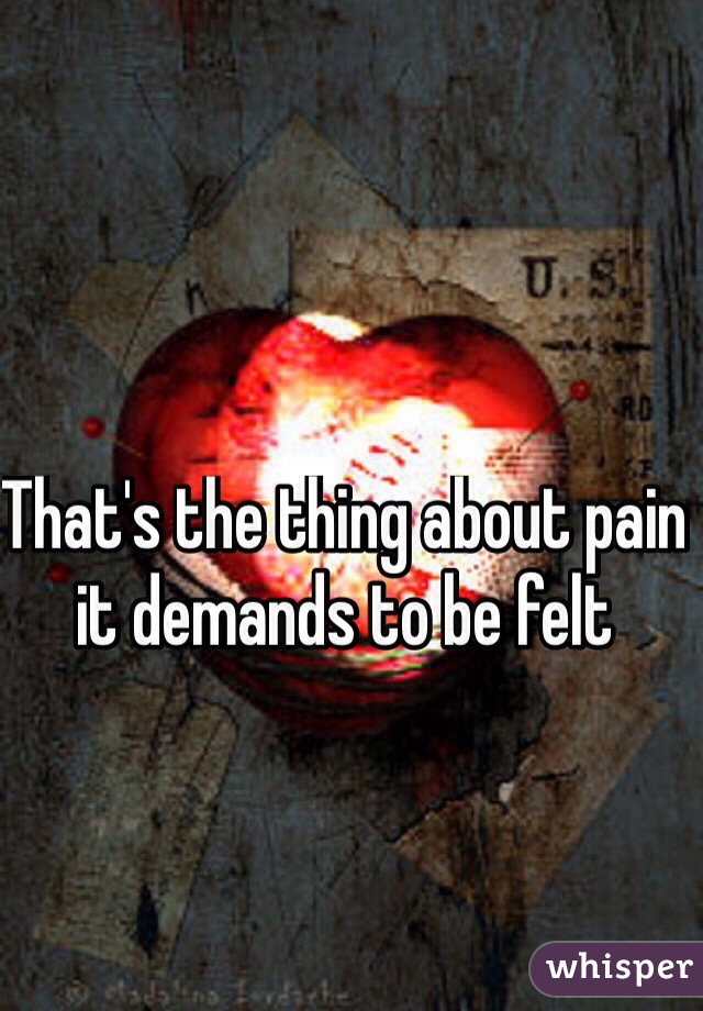 That's the thing about pain it demands to be felt 