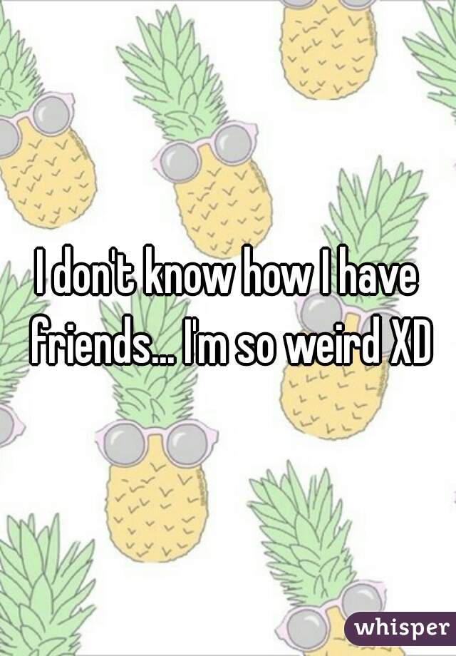 I don't know how I have friends... I'm so weird XD