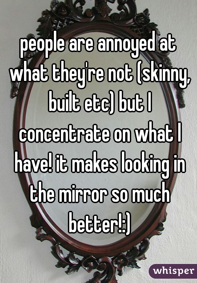 people are annoyed at what they're not (skinny, built etc) but I concentrate on what I have! it makes looking in the mirror so much better!:)