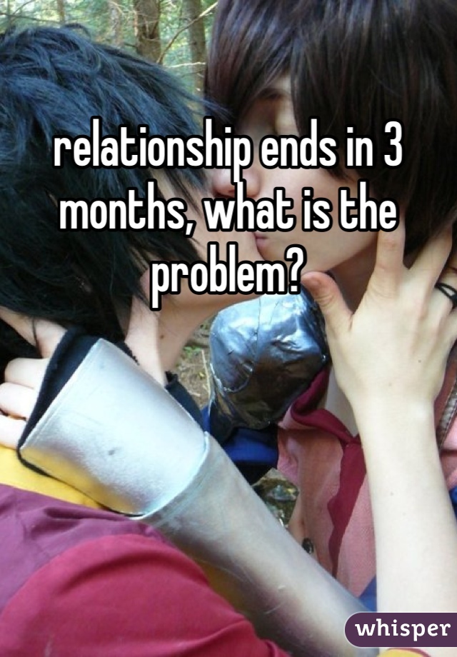 relationship ends in 3 months, what is the problem?