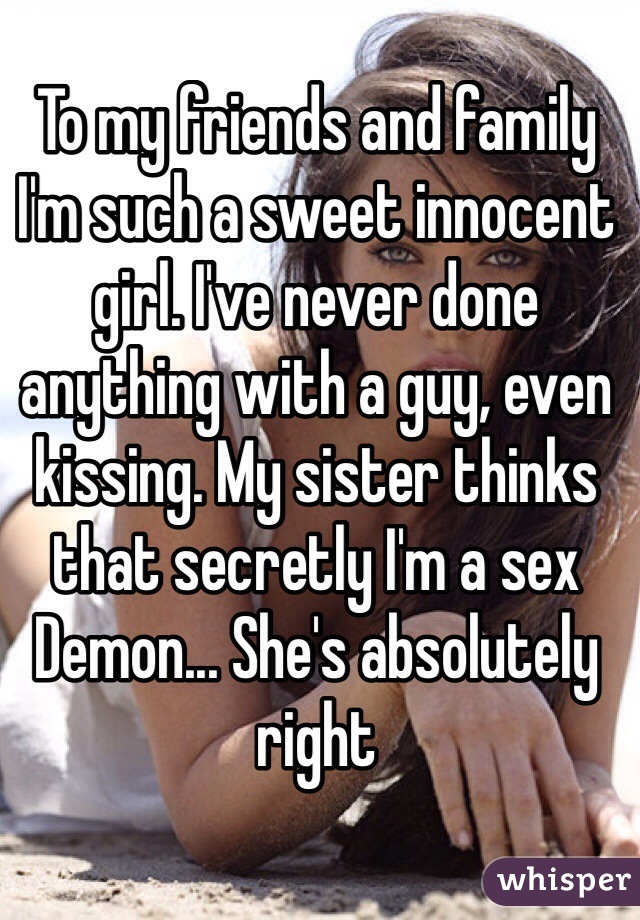 To my friends and family I'm such a sweet innocent girl. I've never done anything with a guy, even kissing. My sister thinks that secretly I'm a sex Demon... She's absolutely right  