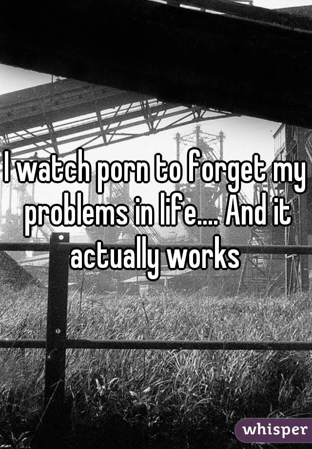 I watch porn to forget my problems in life.... And it actually works 