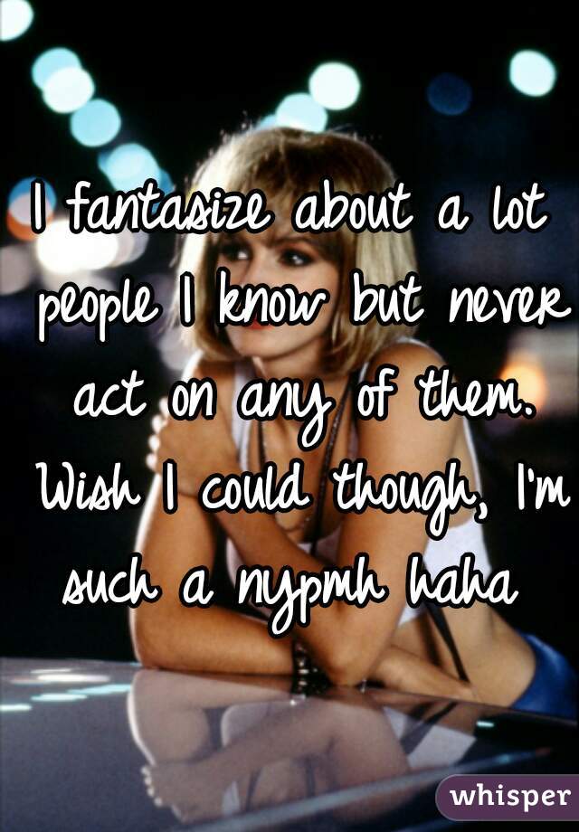 I fantasize about a lot people I know but never act on any of them. Wish I could though, I'm such a nypmh haha 