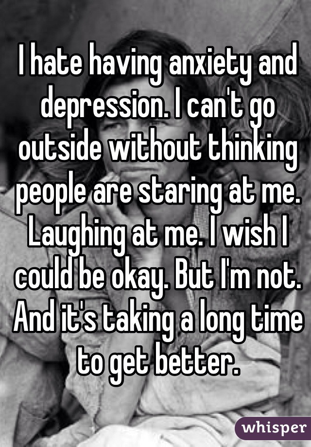 I hate having anxiety and depression. I can't go outside without thinking people are staring at me. Laughing at me. I wish I could be okay. But I'm not. And it's taking a long time to get better.