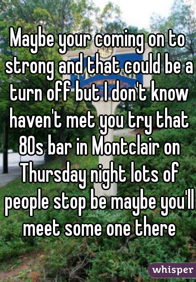 Maybe your coming on to strong and that could be a turn off but I don't know haven't met you try that 80s bar in Montclair on Thursday night lots of people stop be maybe you'll meet some one there