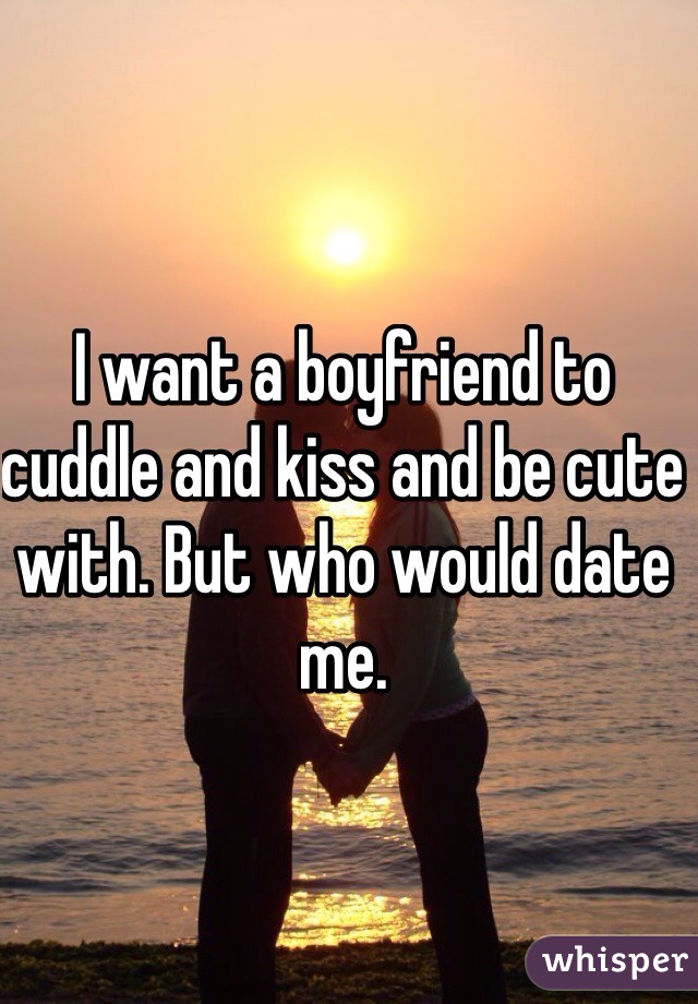 I want a boyfriend to cuddle and kiss and be cute with. But who would date me.