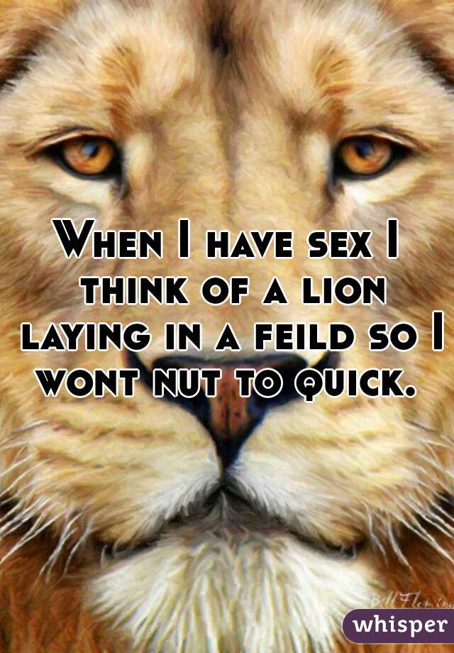 When I have sex I think of a lion laying in a feild so I wont nut to quick. 