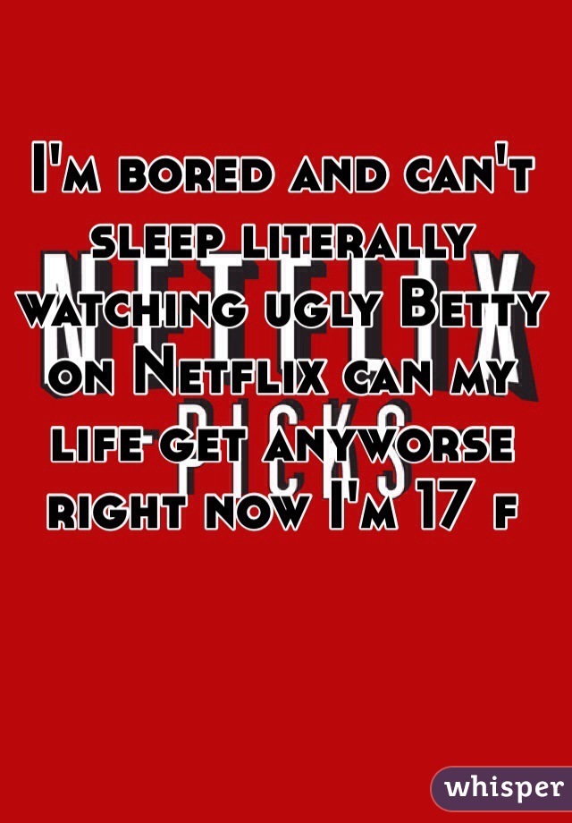 I'm bored and can't sleep literally watching ugly Betty on Netflix can my life get anyworse right now I'm 17 f 