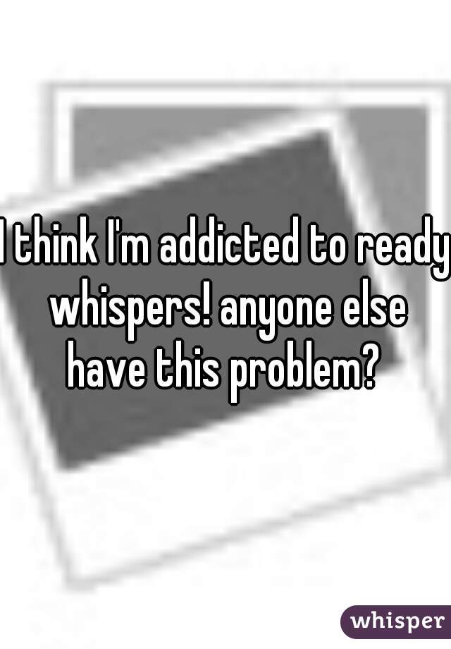 I think I'm addicted to ready whispers! anyone else have this problem? 