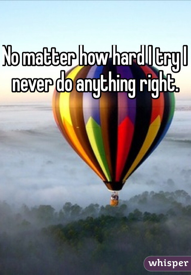 No matter how hard I try I never do anything right.