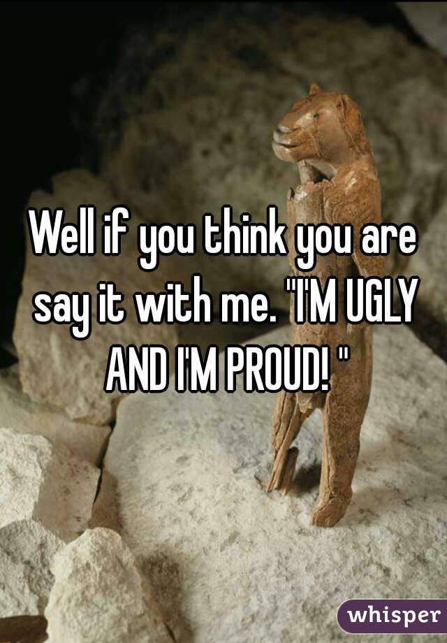 Well if you think you are say it with me. "I'M UGLY AND I'M PROUD! "