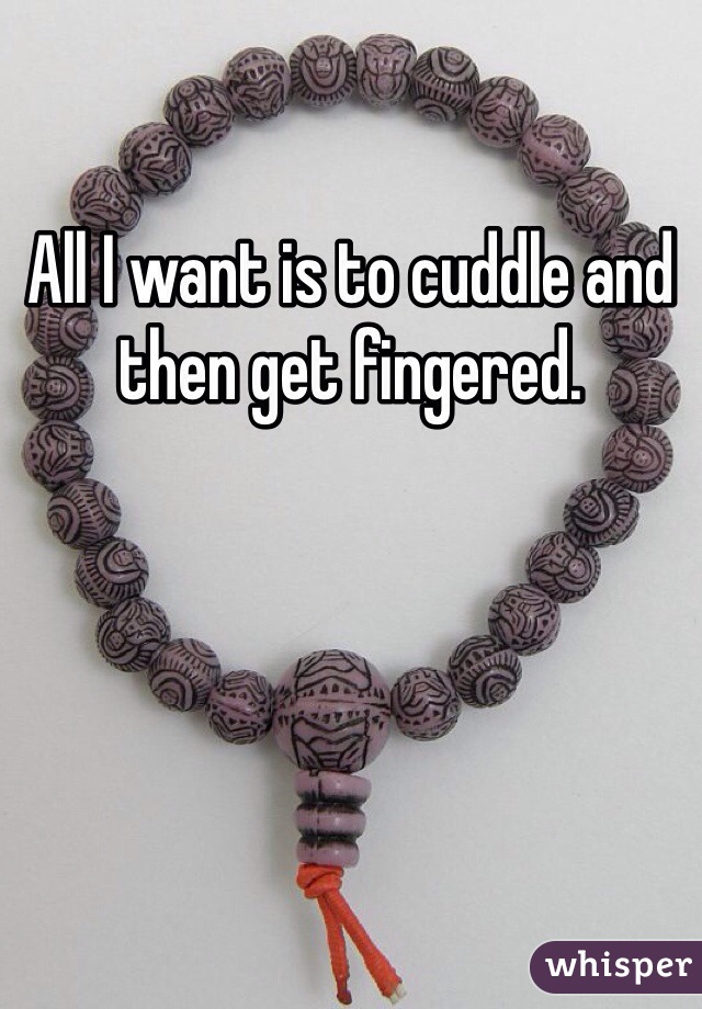 All I want is to cuddle and then get fingered. 