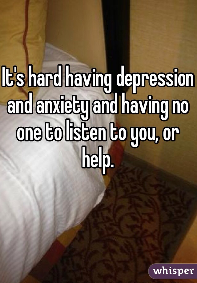 It's hard having depression and anxiety and having no one to listen to you, or help.