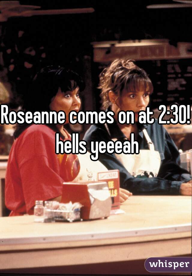 Roseanne comes on at 2:30! hells yeeeah